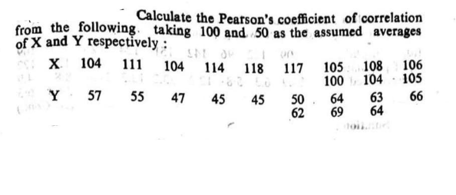 Calculate the Pearson's coefficient of correlation
from the following. taking 100 and 50 as the assumed averages
of X and Y respectively:
X
104
106
105
111
104
108
100 104
63
64
114
118
117
105
Y
57
55
47
45
45
50. 64
66
62
69
