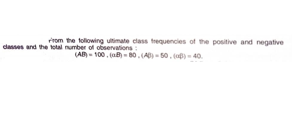 rrom the following ultimate class frequencies of the positive and negative
classes and the total number of observations :
(AB) = 100 , (aB) = 80 , (AB) = 50 , (aß) = 40.
