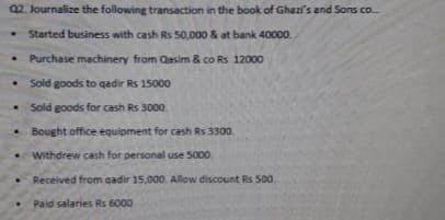 Q2. Journalize the following transaction in the book of Ghazi's and Sons co
• Started business with cash Rs 50,000 & at bank 40000.
Purchase machinery from Qasim & co Rs 12000
Sold goods to qadir Rs 15000
Sold goods for cash Rs 3000
Bought office equipment for cash Rs 3300
Withdrew cash for personal use 5000
Received from cadir 15,000 Allow discount Rs 500.
Paid salaries Rs 6000
