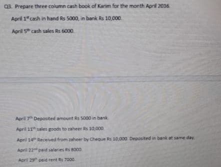 03. Prepare three column cash book of Karim for the month April 2016.
April 1" cash in hand Rs 5000, in bank Rs 10,000.
April 5 cash sales Rs 6000
April 7 Deposited amount Rs 5000 in bank
April 11" sales goods to zaheer Rs 10,000
April 14 Received from zaheer by Cheque Rs 10,000 Deposited in bank at same day.
April 22 paid salaries Rs 8000.
April 29 ceid rent Rs 7000.
