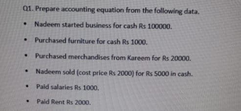 Q1. Prepare accounting equation from the following data.
• Nadeem started business for cash Rs 100000.
• Purchased furniture for cash Rs 1000.
• Purchased merchandises from Kareem for Rs 20000.
Nadeem sold (cost price Rs 2000) for Rs 5000 in cash.
Paid salaries Rs 1000.
Paid Rent Rs 2000.
