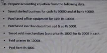 aL Prepare accounting equation from the following data.
• Saeed started business for cash Rs 90000 and at bank 40000.
Purchased office equipment for cash Rs 10000.
Purchased merchandises from zed & co Rs 5000.
Saced soid merchandises (cost price Rs 1000) for Rs 3000 in cash.
• Paid salaries Rs 10000.
Paid Rent Rs 4000.
