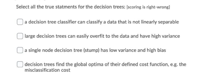 Select all the true statments for the decision trees: [scoring is right-wrong]
a decision tree classifier can classify a data that is not linearly separable
) large decision trees can easily overfit to the data and have high variance
a single node decision tree (stump) has low variance and high bias
) decision trees find the global optima of their defined cost function, e.g. the
misclassification cost
