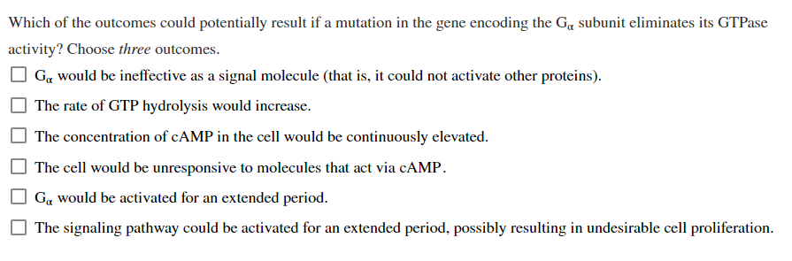 Which of the outcomes could potentially result if a mutation in the gene encoding the Go subunit eliminates its GTPase
activity? Choose three outcomes.
G& would be ineffective as a signal molecule (that is, it could not activate other proteins).
The rate of GTP hydrolysis would increase.
The concentration of cAMP in the cell would be continuously elevated.
The cell would be unresponsive to molecules that act via cAMP.
Go would be activated for an extended period.
The signaling pathway could be activated for an extended period, possibly resulting in undesirable cell proliferation.