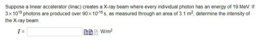 Suppose a linear accelerator (linac) creates a X-ray beam where every individual photon has an energy of 19 MeV. If
3x1010 photons are produced over 90x10-15 s, as measured through an area of 3.1 m², determine the intensity of
the X-ray beam.
I =
B W/m²