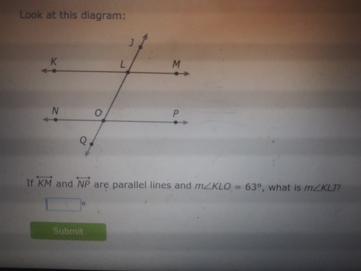 Look at this diagram:
K
M.
If KM and NP are parallel lines and mZKLO = 63°, what is mZKLJ?
Submit
