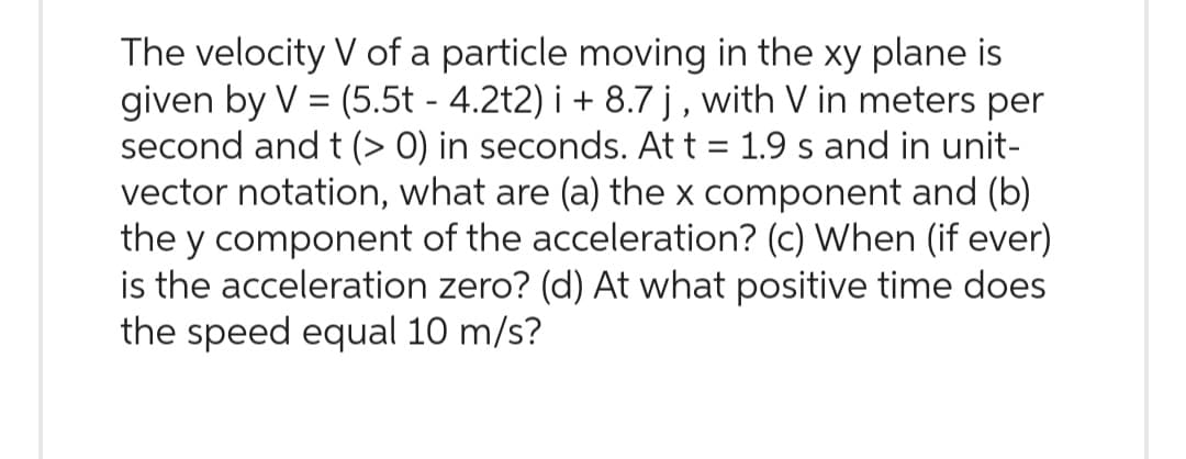 The velocity V of a particle moving in the xy plane is
given by V = (5.5t - 4.2t2) i + 8.7 j, with V in meters per
second and t (> 0) in seconds. At t = 1.9 s and in unit-
vector notation, what are (a) the x component and (b)
the y component of the acceleration? (c) When (if ever)
is the acceleration zero? (d) At what positive time does
the speed equal 10 m/s?