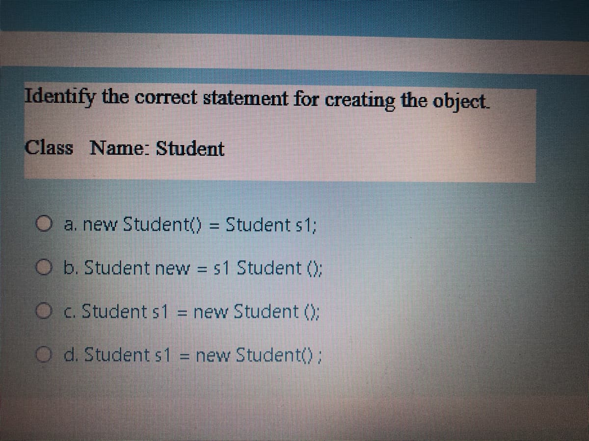 Identify the correct statement for creating the object.
Class Name: Student
O a. new Student() = Student s%3;
O b. Student new s1 Student ();
Oc Student s1 = new Student ();
O d. Student s1
new Student();
