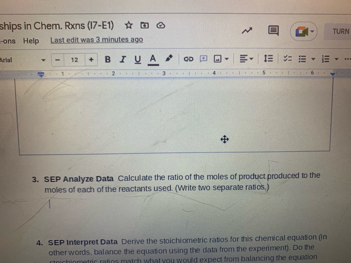 ships in Chem. Rxns (17-E1) ☆
-ons Help Last edit was 3 minutes ago
Arial
-
12 +
M
B I U A
E- E ===
1
2 |
3
11
I
4
** 5 11 [
1
6
3. SEP Analyze Data Calculate the ratio of the moles of product produced to the
moles of each of the reactants used. (Write two separate ratios.)
4. SEP Interpret Data Derive the stoichiometric ratios for this chemical equation (in
other words, balance the equation using the data from the experiment). Do the
toichiometric ratins match what you would expect from balancing the equation
GO
+
A
13
TURN