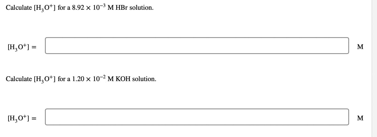 Calculate [H, O+] for a 8.92 x 10-3 M HBr solution.
[H,O*] =
M
Calculate [H,O*] for a 1.20 × 10-2 M KOH solution.
[H,O*] =
M
