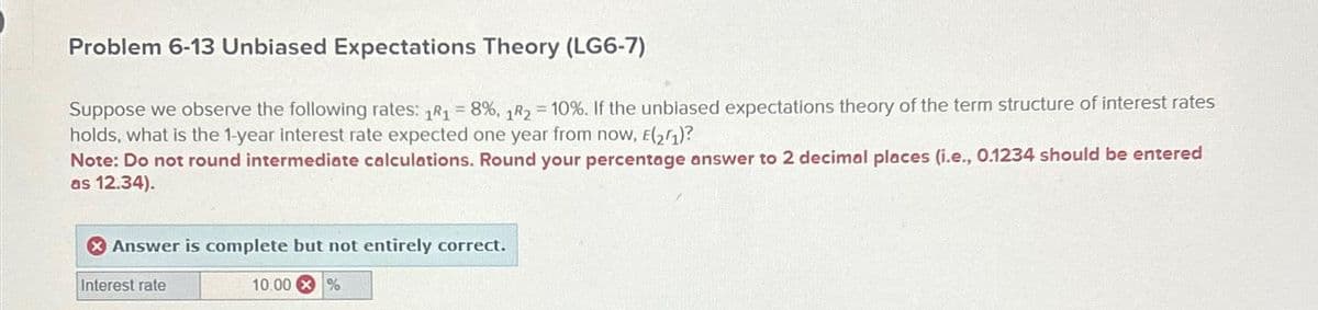 Problem 6-13 Unbiased Expectations Theory (LG6-7)
Suppose we observe the following rates: 1R₁ = 8%, 1R2 = 10%. If the unbiased expectations theory of the term structure of interest rates
holds, what is the 1-year interest rate expected one year from now, E(2/1)?
Note: Do not round intermediate calculations. Round your percentage answer to 2 decimal places (i.e., 0.1234 should be entered
as 12.34).
Answer is complete but not entirely correct.
Interest rate
10.00 %