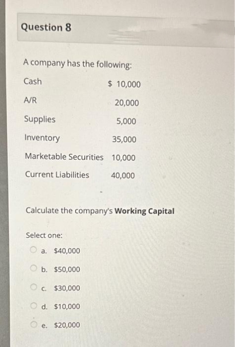 Question 8
A company has the following:
Cash
$ 10,000
20,000
Supplies
5,000
Inventory
35,000
Marketable Securities 10,000
Current Liabilities
40,000
A/R
Calculate the company's Working Capital
Select one:
a. $40,000
Ob. $50,000
O c.
$30,000
Od. $10,000
e. $20,000