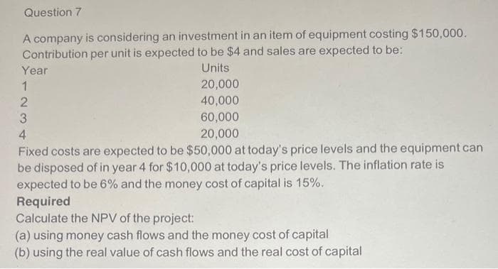 Question 7
A company is considering an investment in an item of equipment costing $150,000.
Contribution per unit is expected to be $4 and sales are expected to be:
Units
Year
1
2
3
4
20,000
40,000
60,000
20,000
Fixed costs are expected to be $50,000 at today's price levels and the equipment can
be disposed of in year 4 for $10,000 at today's price levels. The inflation rate is
expected to be 6% and the money cost of capital is 15%.
Required
Calculate the NPV of the project:
(a) using money cash flows and the money cost of capital
(b) using the real value of cash flows and the real cost of capital