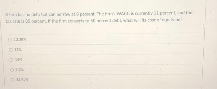 A firm has no debt but can borrow at 8 percent. The firm's WACC is currently 11 percent, and the
tax rate is 35 percent. If the firm converts to 50 percent debt, what will its cost of equity be?
13.38%
11%
14%
9.5%
12.95%