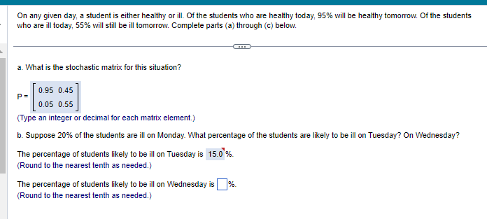 On any given day, a student is either healthy or ill. Of the students who are healthy today, 95% will be healthy tomorrow. Of the students
who are ill today, 55% will still be ill tomorrow. Complete parts (a) through (c) below.
a. What is the stochastic matrix for this situation?
0.95 0.45
0.05 0.55
(Type an integer or decimal for each matrix element.)
b. Suppose 20% of the students are ill on Monday. What percentage of the students are likely to be ill on Tuesday? On Wednesday?
P=
The percentage of students likely to be ill on Tuesday is 15.0 %
(Round to the nearest tenth as needed.)
The percentage of students likely to be ill on Wednesday is %.
(Round to the nearest tenth as needed.)