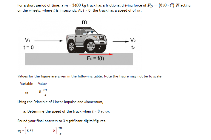 For a short period of time, a m = 3400 kg truck has a frictional driving force of FD = (650- +²) N acting
on the wheels, where t is in seconds. At t = 0, the truck has a speed of of 01.
m
V₁
t = 0
V1
Values for the figure are given in the following table. Note the figure may not be to scale.
Variable
Value
5
2/2 = 5.57
m
S
Using the Principle of Linear Impulse and Momentum,
a. Determine the speed of the truck when t = 3 s, v2.
Round your final answers to 3 significant digits/figures.
X
FD = f(t)
m
S
V₂
t2