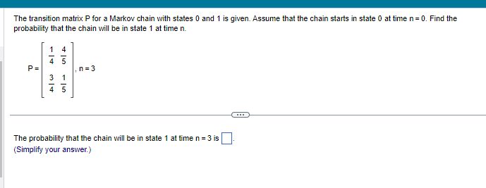 The transition matrix P for a Markov chain with states 0 and 1 is given. Assume that the chain starts in state 0 at time n = 0. Find the
probability that the chain will be in state 1 at time n.
14
P=
#
n=3
(→
The probability that the chain will be in state 1 at time n = 3 is
(Simplify your answer.)