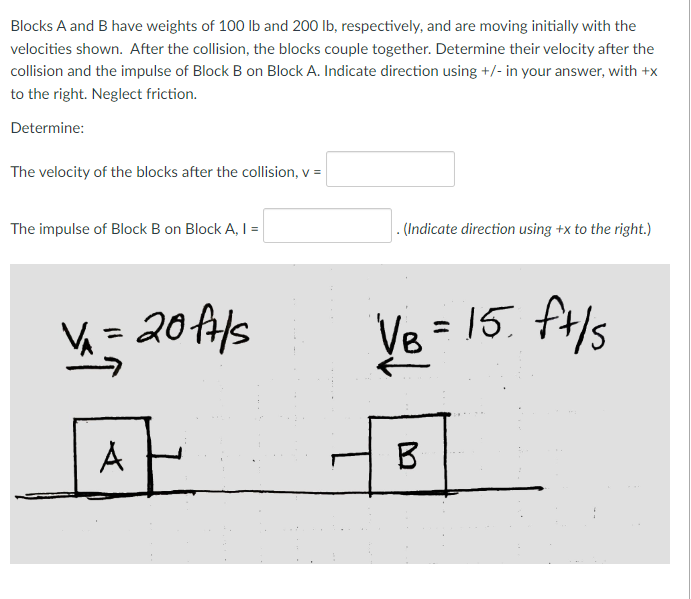 Blocks A and B have weights of 100 lb and 200 lb, respectively, and are moving initially with the
velocities shown. After the collision, the blocks couple together. Determine their velocity after the
collision and the impulse of Block B on Block A. Indicate direction using +/- in your answer, with +x
to the right. Neglect friction.
Determine:
The velocity of the blocks after the collision, v =
The impulse of Block B on Block A, I =
VA
=
20ft/s
AH
. (Indicate direction using +x to the right.)
·15. ft/s
Ve
VB = 15.
B