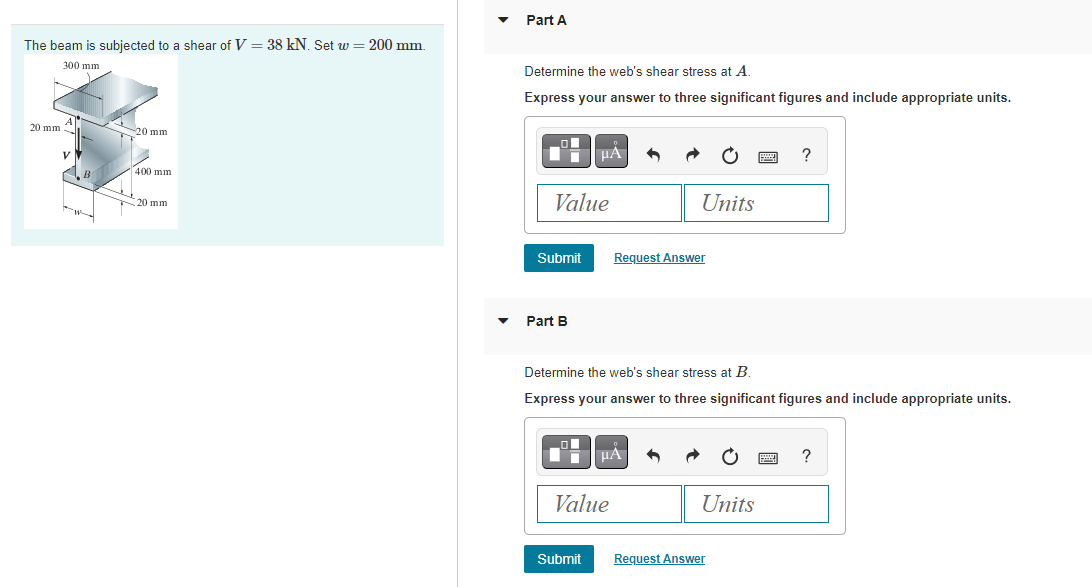The beam is subjected to a shear of V = 38 kN. Set w = 200 mm.
300 mm
20 mm
A
V
B
2
-20 mm
400 mm
20 mm
▼
Part A
Determine the web's shear stress at A.
Express your answer to three significant figures and include appropriate units.
Value
Submit
Part B
μA
Submit
Value
Units
Request Answer
| BΑ
Determine the web's shear stress at B
Express your answer to three significant figures and include appropriate units.
Units
www
Request Answer
?
999 ?