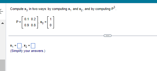 =
Compute x3 in two ways: by computing x, and x₂, and by computing P³
P=
0.1 0.2
0.9 0.8
x₁ = ₁x₂ =
(Simplify your answers.)