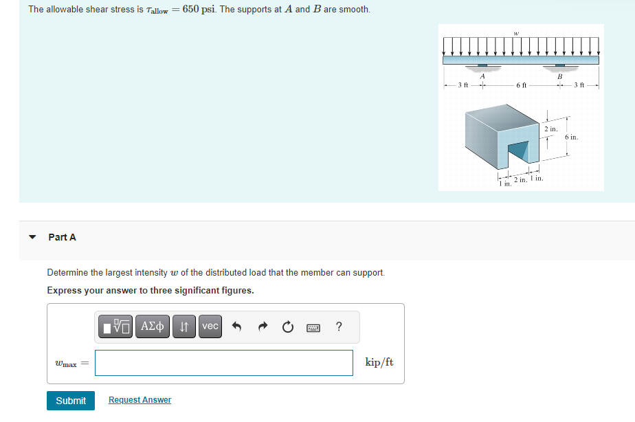 The allowable shear stress is Tallow= = 650 psi. The supports at A and B are smooth.
Part A
Determine the largest intensity w of the distributed load that the member can support.
Express your answer to three significant figures.
15. ΑΣΦ 41 | vec
Wmax
Submit
Request Answer
www
?
kip/ft
-3 ft
A
1 in.
W
6 ft
2 in, 1 in,
B
2 in.
- 3 ft
6 in.