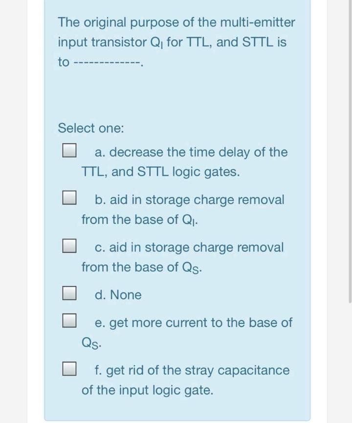 The original purpose of the multi-emitter
input transistor Q, for TTL, and STTL is
to
Select one:
a. decrease the time delay of the
TTL, and STTL logic gates.
b. aid in storage charge removal
from the base of Q.
c. aid in storage charge removal
from the base of Qs.
d. None
e. get more current to the base of
Qs.
f. get rid of the stray capacitance
of the input logic gate.
