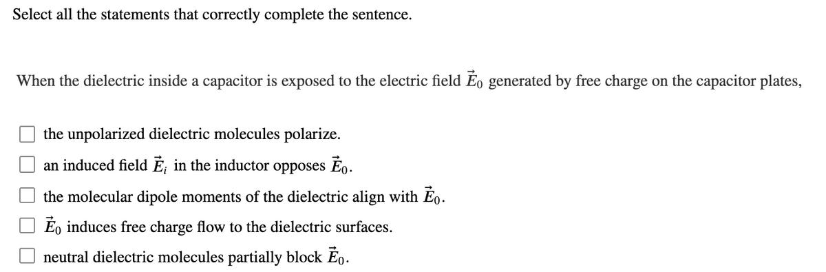 Select all the statements that correctly complete the sentence.
When the dielectric inside a capacitor is exposed to the electric field Ĕo generated by free charge on the capacitor plates,
the unpolarized dielectric molecules polarize.
an induced field Ĕ, in the inductor
opposes
the molecular dipole moments of the dielectric align with Eo.
Eo induces free charge flow to the dielectric surfaces.
neutral dielectric molecules partially block Ĕo.