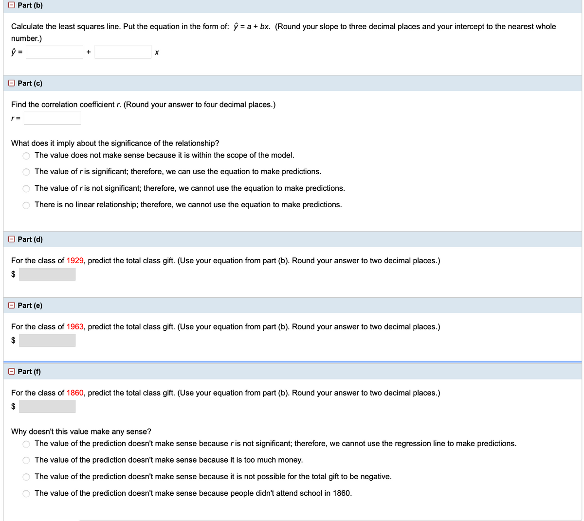Part (b)
Calculate the least squares line. Put the equation in the form of: ŷ = a + bx. (Round your slope to three decimal places and your intercept to the nearest whole
number.)
+
O Part (c)
Find the correlation coefficient r. (Round your answer to four decimal places.)
r =
What does it imply about the significance of the relationship?
O The value does not make sense because it is within the scope of the model.
The value of r is significant; therefore, we can use the equation to make predictions.
The value of r is not significant; therefore, we cannot use the equation to make predictions.
There is no linear relationship; therefore, we cannot use the equation to make predictions.
O Part (d)
For the class of 1929, predict
otal
s gift. (Use your equation from part (b). Round your answer
wo decimal places.)
O Part (e)
For the class of 1963, predict the total class gift. (Use your equation from part (b). Round your answer to two decimal places.)
O Part (f)
For the class of 1860, predict the total class gift. (Use your equation from part (b). Round your answer to two decimal places.)
Why doesn't this value make any sense?
The value of the prediction doesn't make sense because ris not significant; therefore, we cannot use the regression line to make predictions.
The value of the prediction doesn't make sense because it is too much money.
The value of the prediction doesn't make sense because it is not possible for the total gift to be negative.
The value of the prediction doesn't make sense because people didn't attend school in 1860.
O O O O
%24
%24

