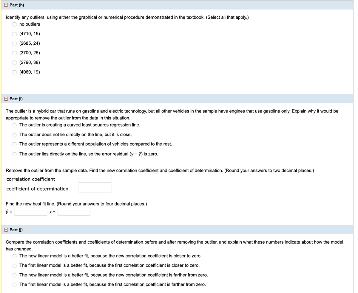 O Part (h)
Identify any outliers, using either the graphical or numerical procedure demonstrated in the textbook. (Select all that apply.)
no outliers
(4710, 15)
(2685, 24)
O (3700, 25)
(2790, 38)
(4060, 19)
Part (i)
The outlier is a hybrid car that runs on gasoline and electric technology, but all other vehicles in the sample have engines that use gasoline only. Explain why it would be
appropriate to remove the outlier from the data in this situation.
The outlier is creating a curved least squares regression line.
The outlier does not lie directly on the line, but it is close.
The outlier represents a different population of vehicles compared to the rest.
The outlier lies directly on the line, so the error residual (y - ý) is zero.
Remove the outlier from the sample data. Find the new correlation coefficient and coefficient of determination. (Round your answers to two decimal places.)
correlation coefficient
coefficient of determination
Find the new best fit line. (Round your answers to four decimal places.)
ý =
X +
E Part (j)
Compare the correlation coefficients and coefficients of determination before and after removing the outlier, and explain what these numbers indicate about how the model
has changed.
The new linear model is a better fit, because the new correlation coefficient is closer to zero.
The first linear model is a better fit, because the first correlation coefficient is closer to zero.
The new linear model is a better fit, because the new correlation coefficient is farther from zero.
The first linear model is a better fit, because the first correlation coefficient is farther from zero.
O O O O o o
O O
