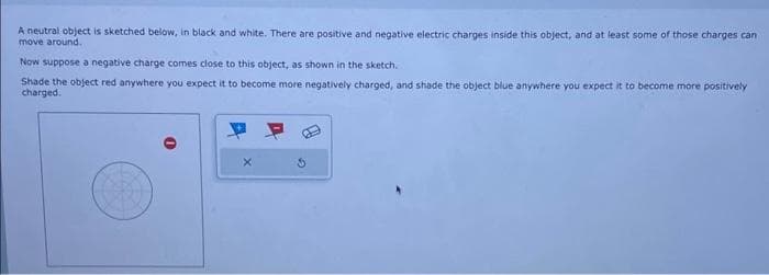 A neutral object is sketched below, in black and white. There are positive and negative electric charges inside this object, and at least some of those charges can
move around..
Now suppose a negative charge comes close to this object, as shown in the sketch.
Shade the object red anywhere you expect it to become more negatively charged, and shade the object blue anywhere you expect it to become more positively
charged.
S