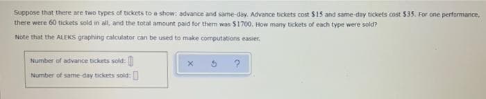 Suppose that there are two types of tickets to a show: advance and same-day. Advance tickets cost $15 and same day tickets cost $35. For one performance,
there were 60 tickets sold in all, and the total amount paid for them was $1700. How many tickets of each type were sold?
Note that the ALEKS graphing calculator can be used to make computations easier.
Number of advance tickets sold:
Number of same day tickets sold:
