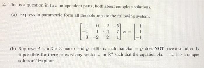 2. This is a question in two independent parts, both about complete solutions.
(a) Express in parametric form all the solutions to the following system.
1
0 -2
51
1
3
-2
(b) Suppose A is a 3 x 3 matrix and y in R is such that Ar = y does NOT have a solution. Is
it possible for there to exist any vector z in R' such that the equation Ar = z has a unique
solution? Explain.
