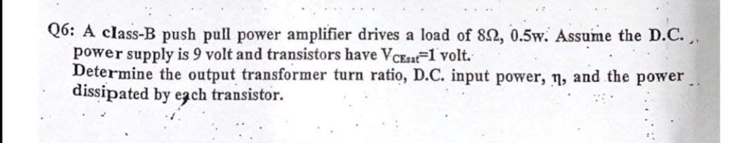 Q6: A class-B push pull power amplifier drives a load of 82, 0.5w. Assume the D.C.,.
power supply is 9 volt and transistors have VcEsat-1 volt.
Determine the output transformer turn ratio, D.C. input power, n, and the power.
dissipated by ezch transistor.
