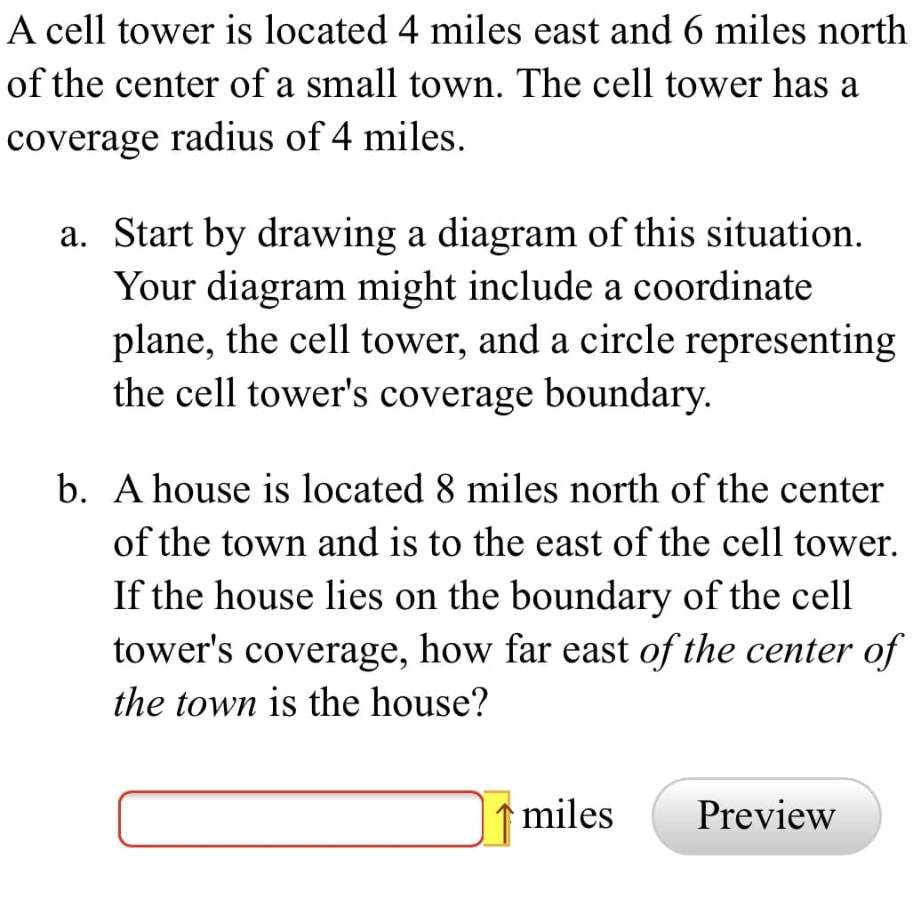 A cell tower is located 4 miles east and 6 miles north
of the center of a small town. The cell tower has a
coverage radius of 4 miles.
a. Start by drawing a diagram of this situation.
Your diagram might include a coordinate
plane, the cell tower, and a circle representing
the cell tower's coverage boundary.
b. A house is located 8 miles north of the center
of the town and is to the east of the cell tower.
If the house lies on the boundary of the cell
tower's coverage, how far east of the center of
the town is the house?
