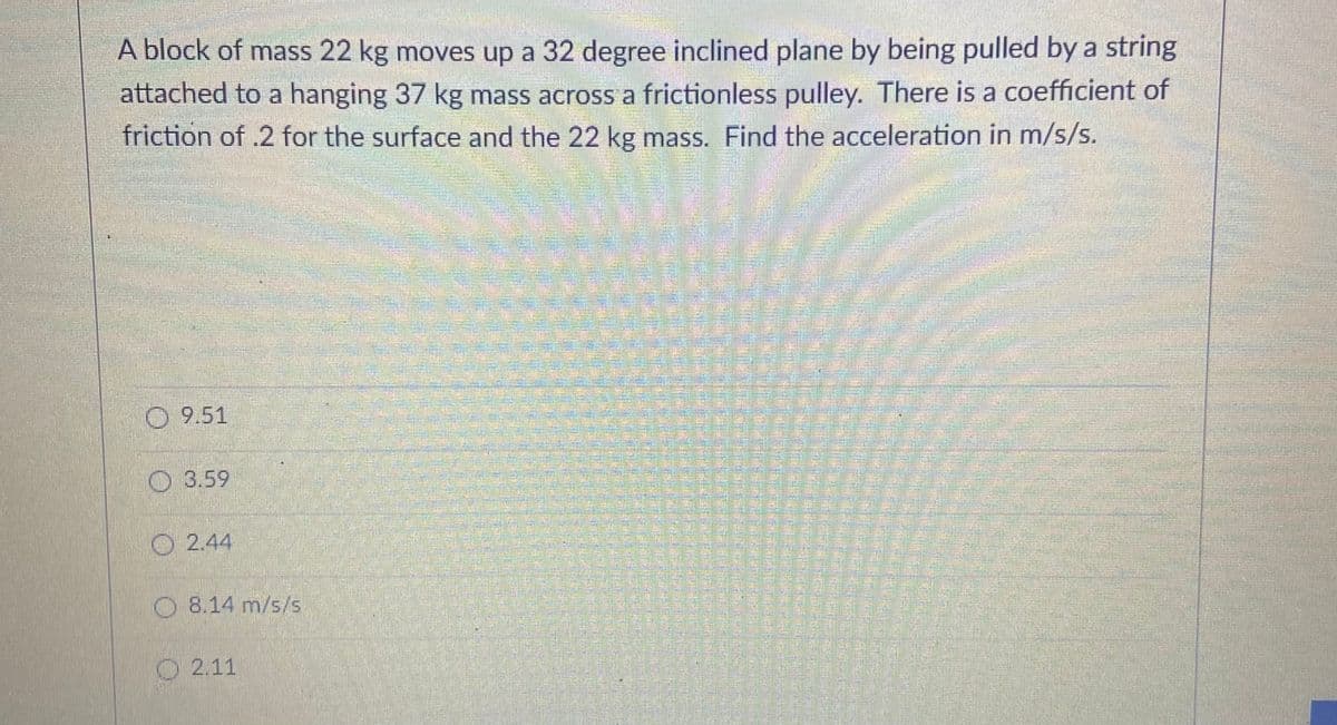 A block of mass 22 kg moves up a 32 degree inclined plane by being pulled by a string
attached to a hanging 37 kg mass across a frictionless pulley. There is a coefficient of
friction of .2 for the surface and the 22 kg mass. Find the acceleration in m/s/s.
O 9.51
O3.59
O 2.44
O8.14 m/s/s
2.11
డగి
華
警
