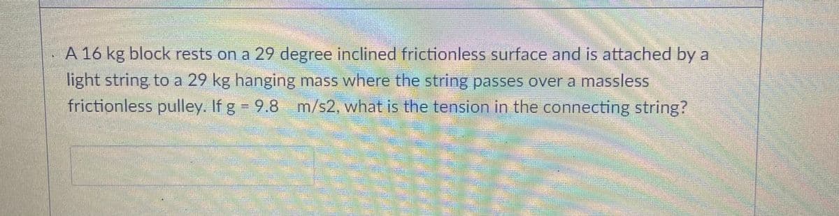 A 16 kg block rests on a 29 degree inclined frictionless surface and is attached by a
light string to a 29 kg hanging mass where the string passes over a massless
frictionless pulley. If g 9.8 m/s2, what is the tension in the connecting string?
