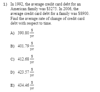 1) In 1992, the average credit card debt for an
American family was $3275. In 2006, the
average credit card debt for a family was $8900.
Find the average rate of change of credit card
debt with respect to time.
A) 390.80-
yr
B) 401.792
yr
C) 412.68 2
yr
D) 423.57
yr
E) 434.462
yr
