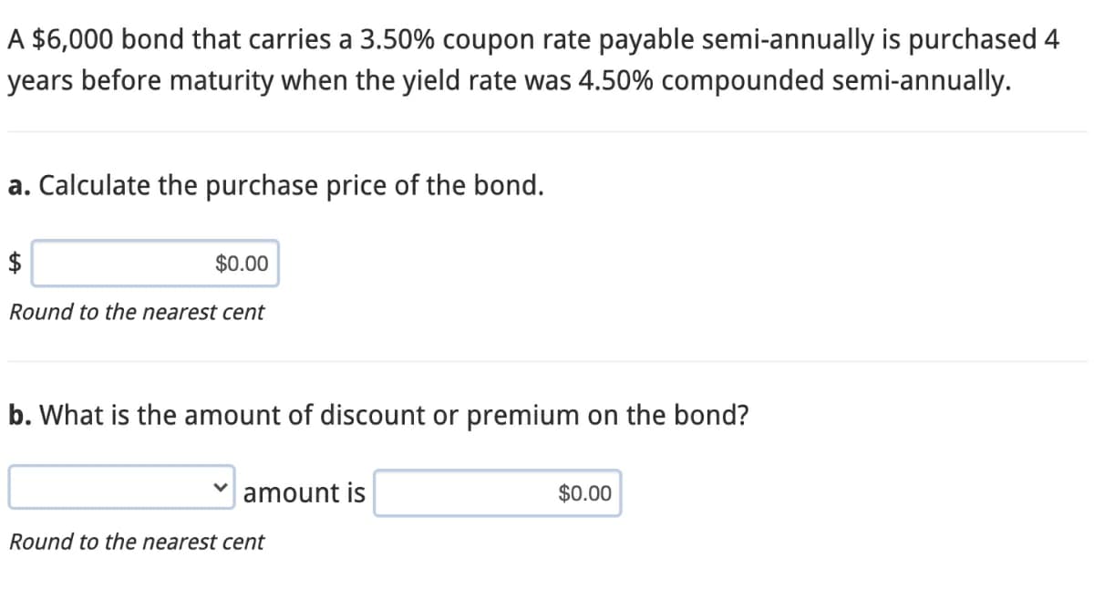 A $6,000 bond that carries a 3.50% coupon rate payable semi-annually is purchased 4
years before maturity when the yield rate was 4.50% compounded semi-annually.
a. Calculate the purchase price of the bond.
$
$0.00
Round to the nearest cent
b. What is the amount of discount or premium on the bond?
amount is
$0.00
Round to the nearest cent
