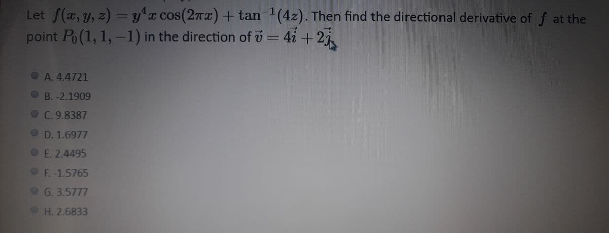 Let f(x, y, z)= y*x cos(2TI) + tan(4z). Then find the directional derivative of f at the
point Po(1, 1, -1) in the direction of v = 4i + 2i
OA. 4.4721
B. -2.1909
C. 9.8387
D. 1.6977
E. 2.4495
F.-1.5765
G. 3.5777
H. 2.6833
