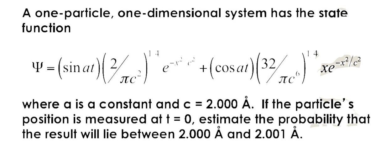 A one-particle, one-dimensional system has the state
function
Y
= (sinat) (2)+(cosat) (32)
14
2-x² / c²
xe
where a is a constant and c = 2.000 Å. If the particle's
position is measured at t = 0, estimate the probability that
the result will lie between 2.000 Å and 2.001 Å.