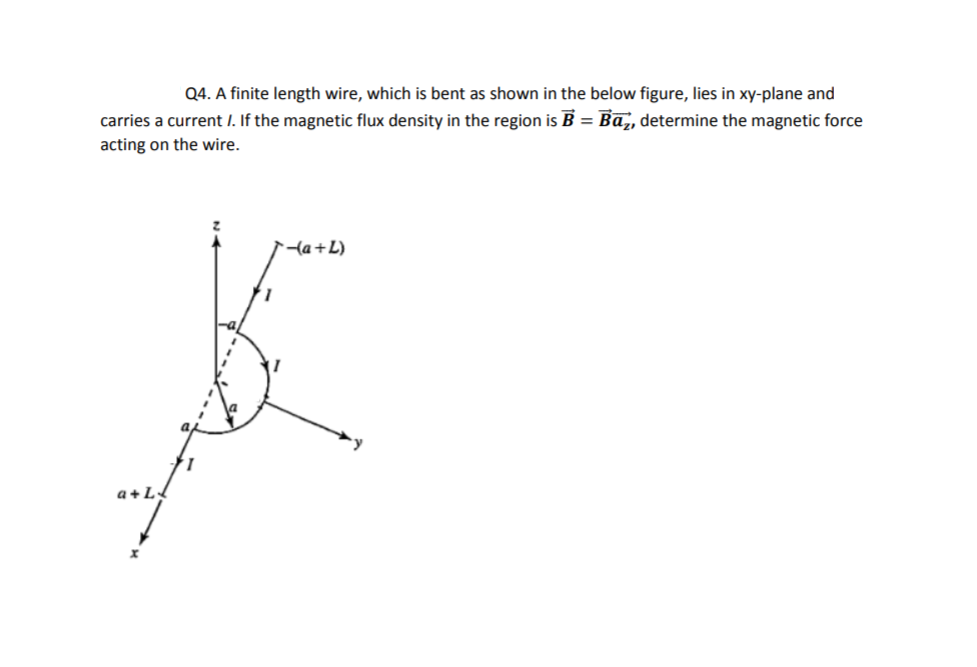 Q4. A finite length wire, which is bent as shown in the below figure, lies in xy-plane and
carries a current I. If the magnetic flux density in the region is B = Ba,, determine the magnetic force
acting on the wire.
{a+L)
a+LL
