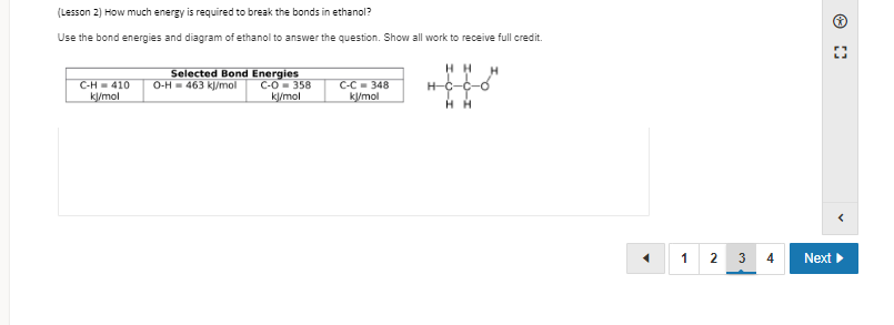 (Lesson 2) How much energy is required to break the bonds in ethanol?
Use the bond energies and diagram of ethanol to answer the question. Show all work to receive full credit.
C-H = 410
k/mol
Selected Bond Energies
C-O- 358
k/mol
H H
H-C-C-0
O-H= 463 kj/mol
C-C = 348
k/mol
H H
1
3
Next
