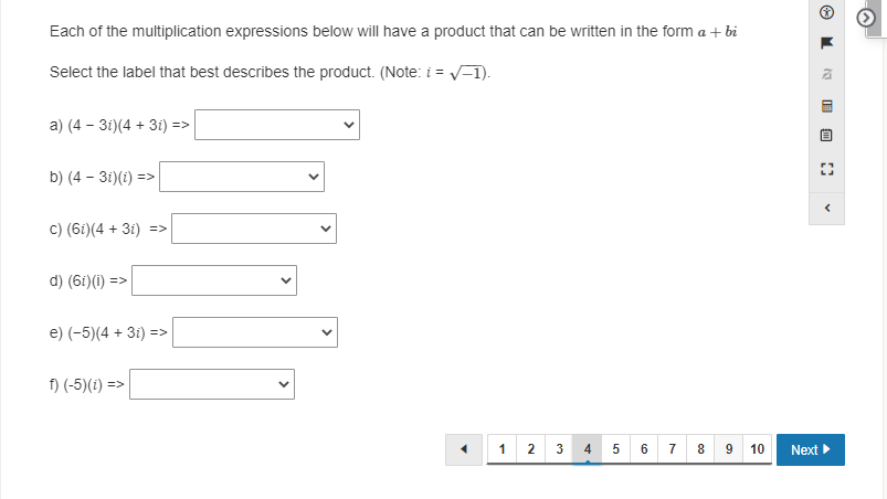 Each of the multiplication expressions below will have a product that can be written in the form a + bi
Select the label that best describes the product. (Note: i = V-1).
a) (4 – 3i)(4 + 3i) =>
b) (4 – 3i)(i) =>
c) (6i)(4 + 3i) =>
d) (6i)(1) =>
e) (-5)(4 + 3i) =>
f) (-5)(1) =>
7 8 9 10
1
2
6
Next
4.
>
>
