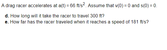 A drag racer accelerates at a(t) = 66 ft/s?. Assume that v(0) = 0 and s(0) = 0.
d. How long will it take the racer to travel 300 ft?
e. How far has the racer traveled when it reaches a speed of 181 ft/s?
