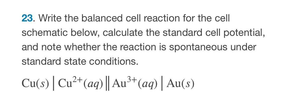 23. Write the balanced cell reaction for the cell
schematic below, calculate the standard cell potential,
and note whether the reaction is spontaneous under
standard state conditions.
Cu(s) | Cu²*(aq)|| Au³*(aq) | Au(s)
2+,

