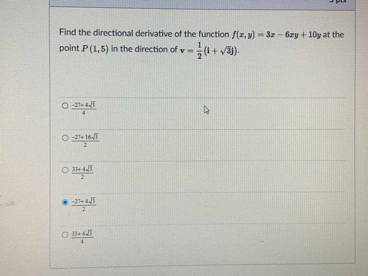 Find the directional derivative of the function f(x, y) = 3x-6xy+ 10y at the
point P (1,5) in the direction of v =
O -27+ 4.3
4
O -27+ 16./3
O 33+ 4./3
2
O 27+ 4.3
2
33+ 43
4
