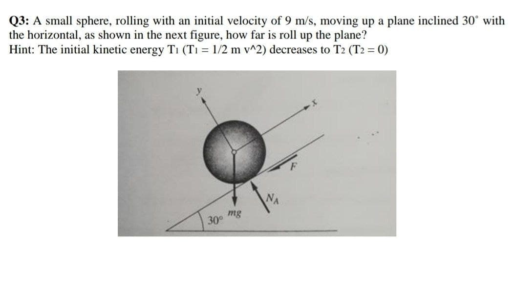 Q3: A small sphere, rolling with an initial velocity of 9 m/s, moving up a plane inclined 30° with
the horizontal, as shown in the next figure, how far is roll up the plane?
Hint: The initial kinetic energy T₁ (T₁ = 1/2 m v^2) decreases to T2 (T2 = 0)
mg
30⁰