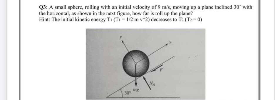 Q3: A small sphere, rolling with an initial velocity of 9 m/s, moving up a plane inclined 30° with
the horizontal, as shown in the next figure, how far is roll up the plane?
Hint: The initial kinetic energy T1 (T₁ = 1/2 m v^2) decreases to T2 (T2 = 0)
NA
30°
mg