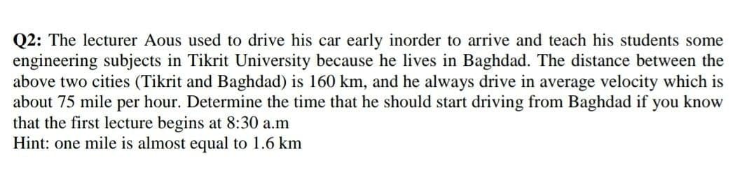 Q2: The lecturer Aous used to drive his car early inorder to arrive and teach his students some
engineering subjects in Tikrit University because he lives in Baghdad. The distance between the
above two cities (Tikrit and Baghdad) is 160 km, and he always drive in average velocity which is
about 75 mile per hour. Determine the time that he should start driving from Baghdad if you know
that the first lecture begins at 8:30 a.m
Hint: one mile is almost equal to 1.6 km