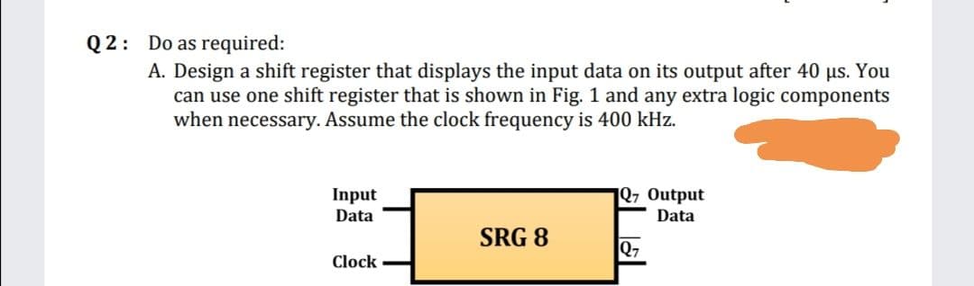 Q2: Do as required:
A. Design a shift register that displays the input data on its output after 40 µs. You
can use one shift register that is shown in Fig. 1 and any extra logic components
when necessary. Assume the clock frequency is 400 kHz.
Input
Data
1Q7 Output
Data
SRG 8
27
Clock